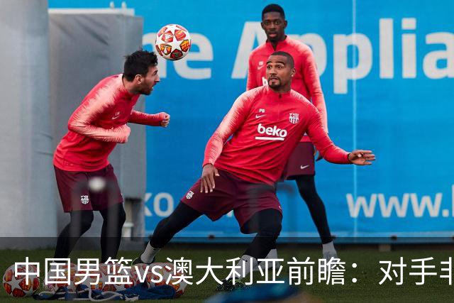 中国男篮vs澳大利亚前瞻：对手非最强阵容，男篮磨合阵容是首要目标